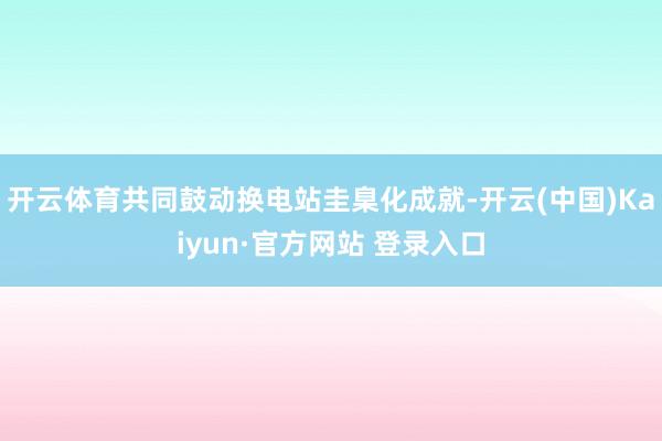 开云体育共同鼓动换电站圭臬化成就-开云(中国)Kaiyun·官方网站 登录入口