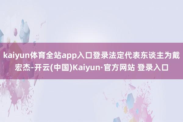 kaiyun体育全站app入口登录法定代表东谈主为戴宏杰-开云(中国)Kaiyun·官方网站 登录入口