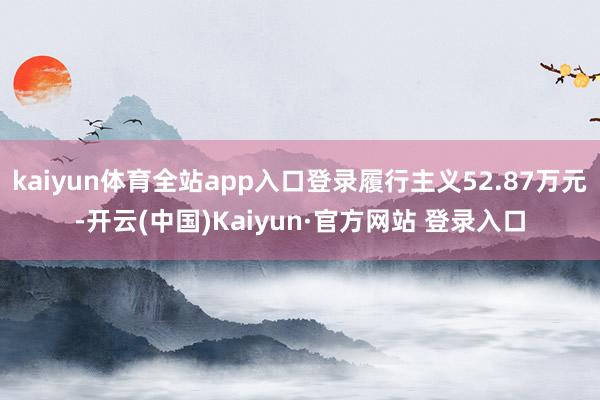 kaiyun体育全站app入口登录履行主义52.87万元-开云(中国)Kaiyun·官方网站 登录入口