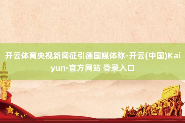 开云体育央视新闻征引德国媒体称-开云(中国)Kaiyun·官方网站 登录入口
