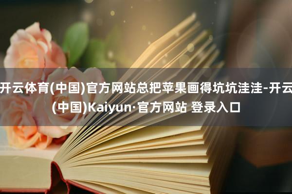 开云体育(中国)官方网站总把苹果画得坑坑洼洼-开云(中国)Kaiyun·官方网站 登录入口