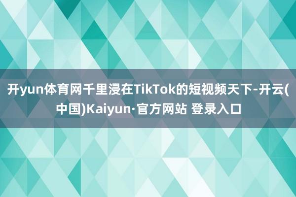 开yun体育网千里浸在TikTok的短视频天下-开云(中国)Kaiyun·官方网站 登录入口