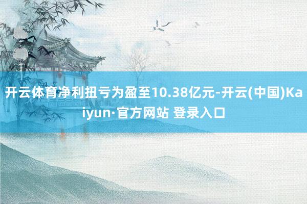 开云体育净利扭亏为盈至10.38亿元-开云(中国)Kaiyun·官方网站 登录入口