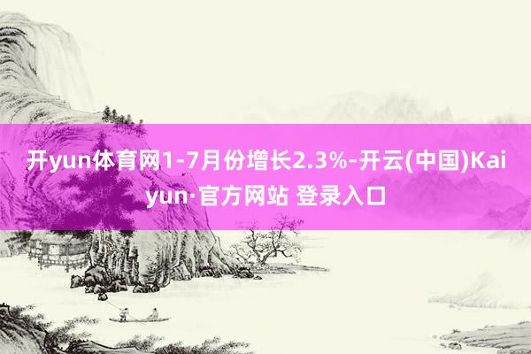 开yun体育网1-7月份增长2.3%-开云(中国)Kaiyun·官方网站 登录入口