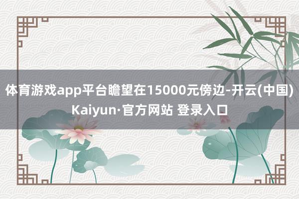 体育游戏app平台瞻望在15000元傍边-开云(中国)Kaiyun·官方网站 登录入口