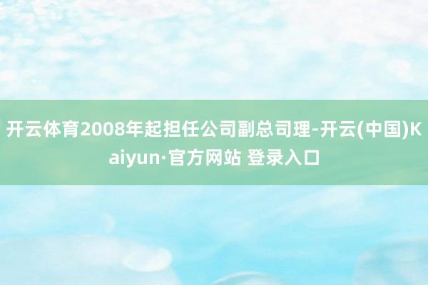 开云体育2008年起担任公司副总司理-开云(中国)Kaiyun·官方网站 登录入口