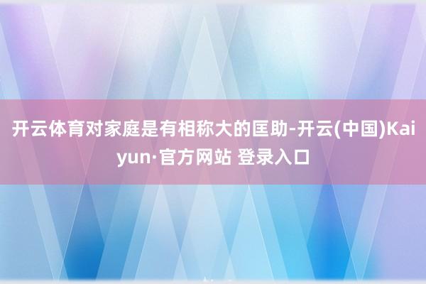 开云体育对家庭是有相称大的匡助-开云(中国)Kaiyun·官方网站 登录入口