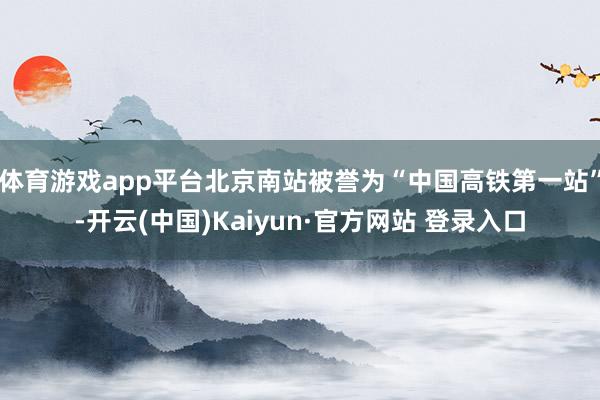 体育游戏app平台北京南站被誉为“中国高铁第一站”-开云(中国)Kaiyun·官方网站 登录入口