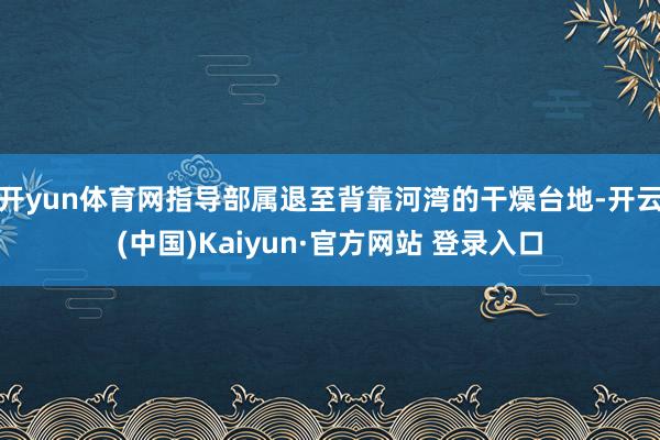 开yun体育网指导部属退至背靠河湾的干燥台地-开云(中国)Kaiyun·官方网站 登录入口