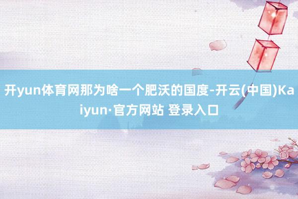 开yun体育网那为啥一个肥沃的国度-开云(中国)Kaiyun·官方网站 登录入口