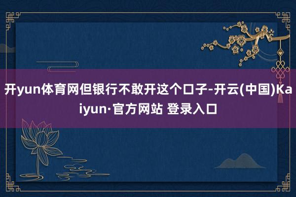 开yun体育网但银行不敢开这个口子-开云(中国)Kaiyun·官方网站 登录入口
