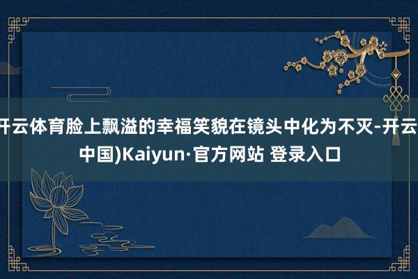 开云体育脸上飘溢的幸福笑貌在镜头中化为不灭-开云(中国)Kaiyun·官方网站 登录入口