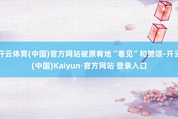 开云体育(中国)官方网站被原宥地“看见”和赞颂-开云(中国)Kaiyun·官方网站 登录入口