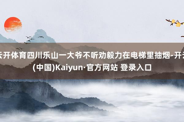 云开体育四川乐山一大爷不听劝毅力在电梯里抽烟-开云(中国)Kaiyun·官方网站 登录入口