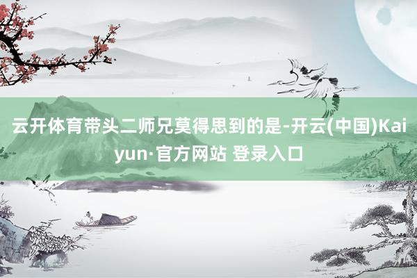 云开体育带头二师兄莫得思到的是-开云(中国)Kaiyun·官方网站 登录入口