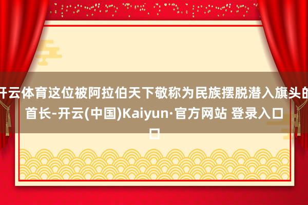 开云体育这位被阿拉伯天下敬称为民族摆脱潜入旗头的首长-开云(中国)Kaiyun·官方网站 登录入口