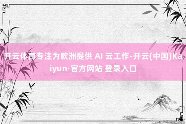 开云体育专注为欧洲提供 AI 云工作-开云(中国)Kaiyun·官方网站 登录入口