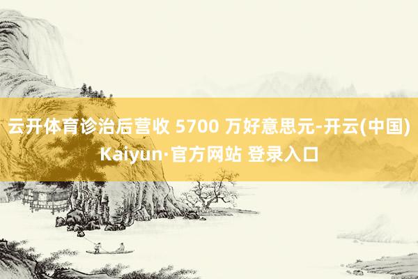 云开体育诊治后营收 5700 万好意思元-开云(中国)Kaiyun·官方网站 登录入口
