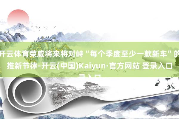 开云体育荣威将来将对峙“每个季度至少一款新车”的推新节律-开云(中国)Kaiyun·官方网站 登录入口
