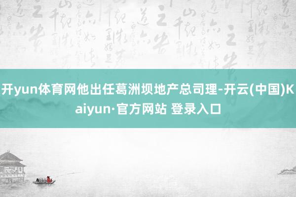 开yun体育网他出任葛洲坝地产总司理-开云(中国)Kaiyun·官方网站 登录入口