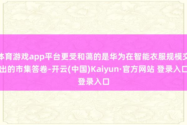 体育游戏app平台更受和蔼的是华为在智能衣服规模交出的市集答卷-开云(中国)Kaiyun·官方网站 登录入口