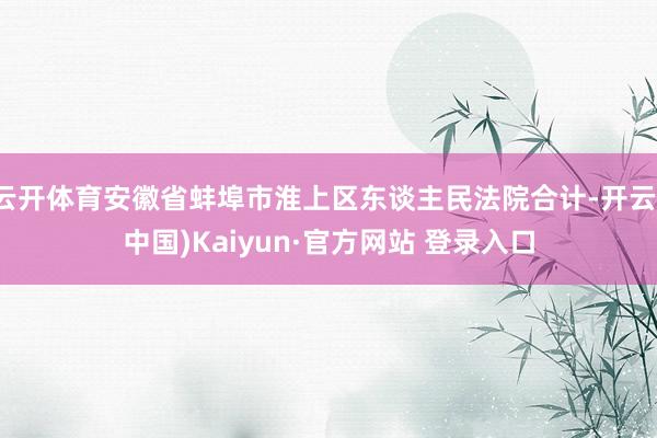 云开体育安徽省蚌埠市淮上区东谈主民法院合计-开云(中国)Kaiyun·官方网站 登录入口