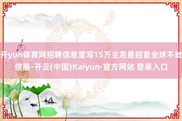 开yun体育网招聘信息里写15万主若是回首全球不敢信服-开云(中国)Kaiyun·官方网站 登录入口
