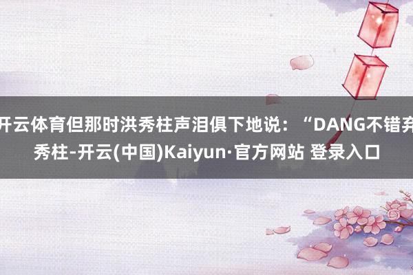 开云体育但那时洪秀柱声泪俱下地说：“DANG不错弃秀柱-开云(中国)Kaiyun·官方网站 登录入口
