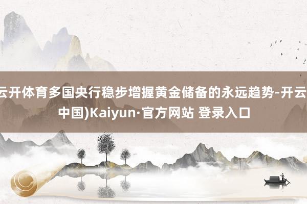 云开体育多国央行稳步增握黄金储备的永远趋势-开云(中国)Kaiyun·官方网站 登录入口