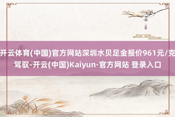 开云体育(中国)官方网站深圳水贝足金报价961元/克驾驭-开云(中国)Kaiyun·官方网站 登录入口
