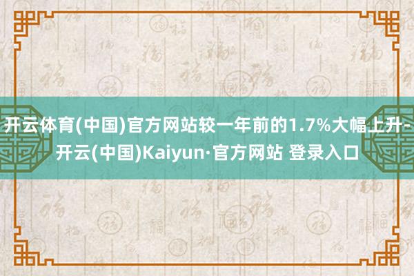开云体育(中国)官方网站较一年前的1.7%大幅上升-开云(中国)Kaiyun·官方网站 登录入口