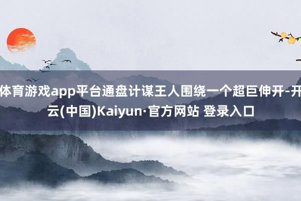 体育游戏app平台通盘计谋王人围绕一个超巨伸开-开云(中国)Kaiyun·官方网站 登录入口