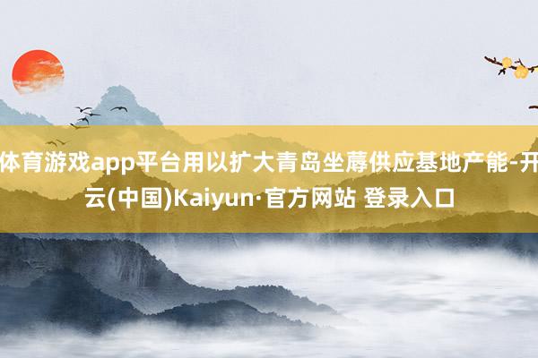 体育游戏app平台用以扩大青岛坐蓐供应基地产能-开云(中国)Kaiyun·官方网站 登录入口