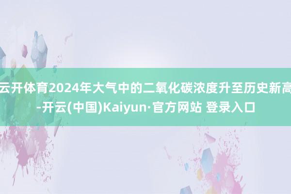 云开体育2024年大气中的二氧化碳浓度升至历史新高-开云(中国)Kaiyun·官方网站 登录入口