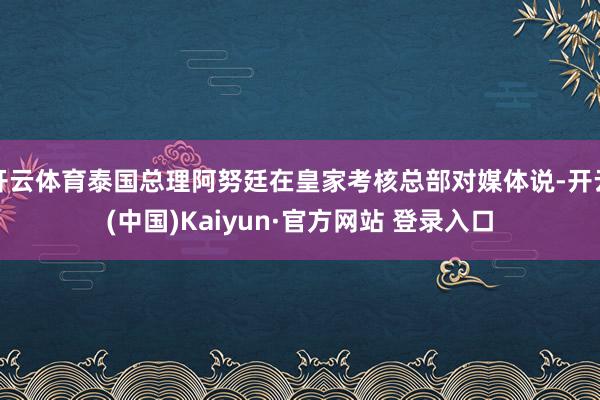 开云体育泰国总理阿努廷在皇家考核总部对媒体说-开云(中国)Kaiyun·官方网站 登录入口
