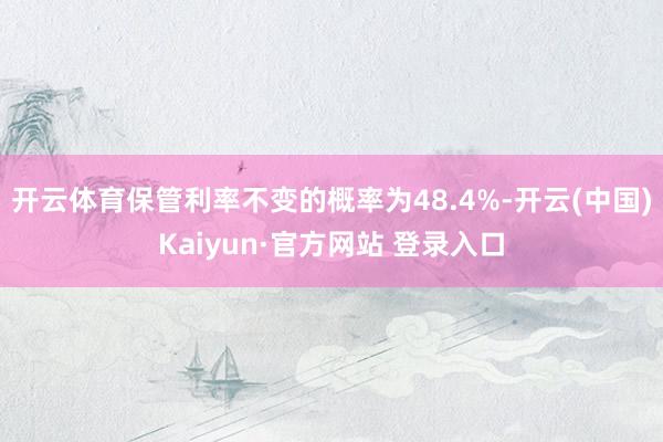 开云体育保管利率不变的概率为48.4%-开云(中国)Kaiyun·官方网站 登录入口