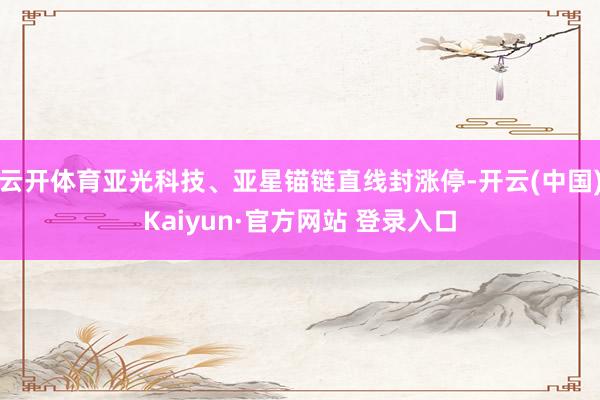 云开体育亚光科技、亚星锚链直线封涨停-开云(中国)Kaiyun·官方网站 登录入口