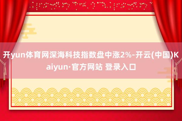 开yun体育网深海科技指数盘中涨2%-开云(中国)Kaiyun·官方网站 登录入口